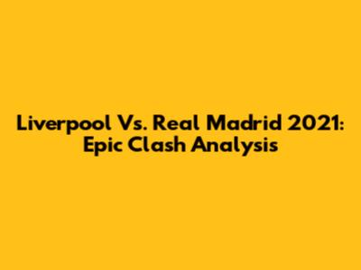 Liverpool Vs. Real Madrid 2021: Epic Clash Analysis