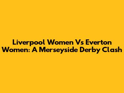 Liverpool Women Vs Everton Women: A Merseyside Derby Clash