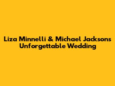 Liza Minnelli & Michael Jackson's Unforgettable Wedding