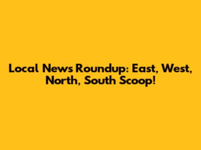 Local News Roundup: East, West, North, South Scoop!