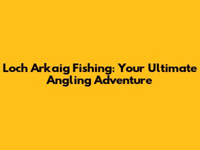 Loch Arkaig Fishing: Your Ultimate Angling Adventure