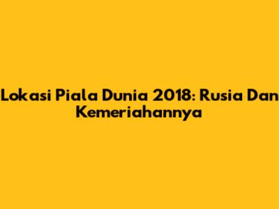 Lokasi Piala Dunia 2018: Rusia Dan Kemeriahannya