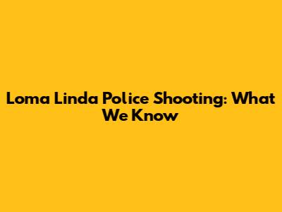Loma Linda Police Shooting: What We Know