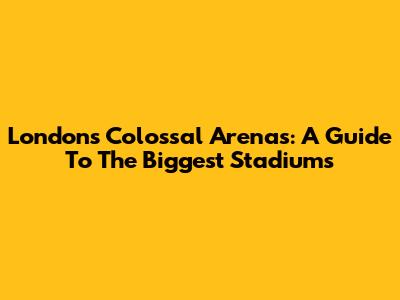 London's Colossal Arenas: A Guide To The Biggest Stadiums