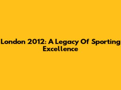 London 2012: A Legacy Of Sporting Excellence