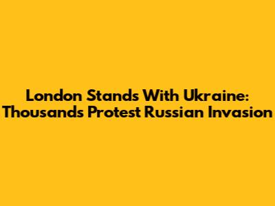 London Stands With Ukraine: Thousands Protest Russian Invasion