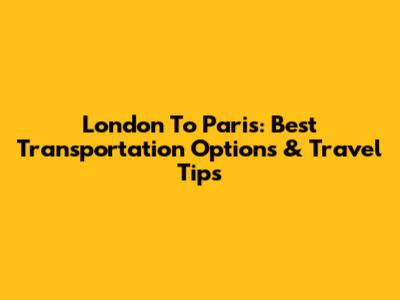 London To Paris: Best Transportation Options & Travel Tips