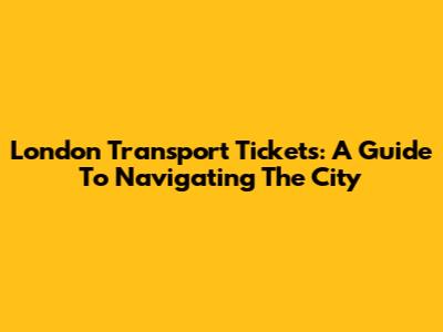 London Transport Tickets: A Guide To Navigating The City