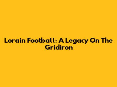 Lorain Football: A Legacy On The Gridiron