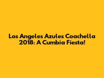Los Angeles Azules Coachella 2018: A Cumbia Fiesta!