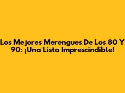 Los Mejores Merengues De Los 80 Y 90: ¡Una Lista Imprescindible!