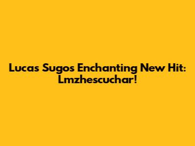 Lucas Sugo's Enchanting New Hit: Lmzhescuchar!