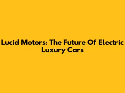 Lucid Motors: The Future Of Electric Luxury Cars