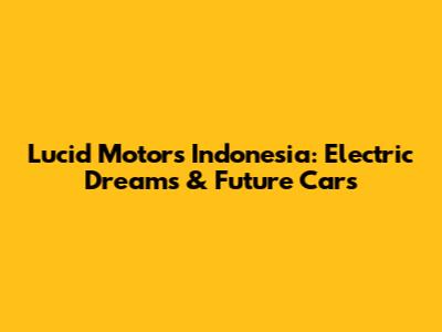 Lucid Motors Indonesia: Electric Dreams & Future Cars