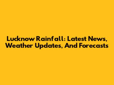 Lucknow Rainfall: Latest News, Weather Updates, And Forecasts
