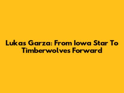 Lukas Garza: From Iowa Star To Timberwolves Forward