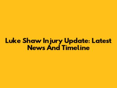 Luke Shaw Injury Update: Latest News And Timeline
