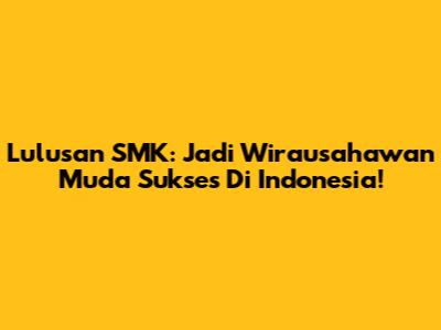 Lulusan SMK: Jadi Wirausahawan Muda Sukses Di Indonesia!