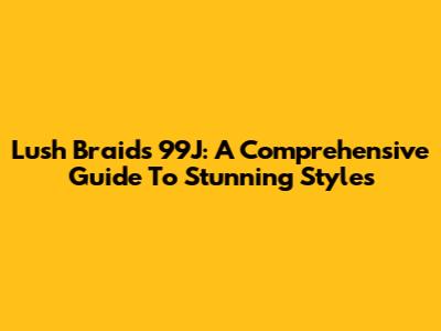 Lush Braids 99J: A Comprehensive Guide To Stunning Styles