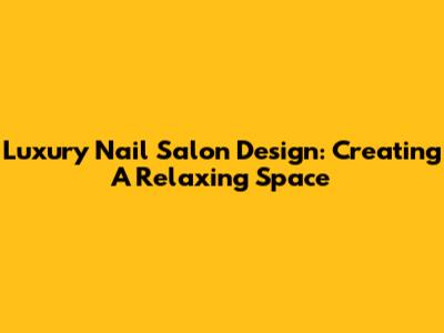 Luxury Nail Salon Design: Creating A Relaxing Space
