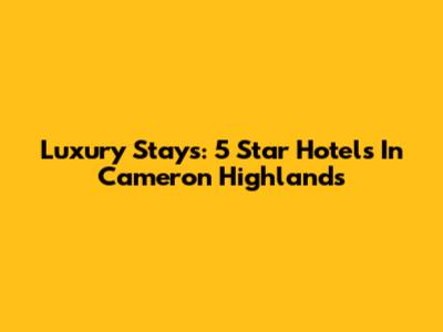 Luxury Stays: 5 Star Hotels In Cameron Highlands