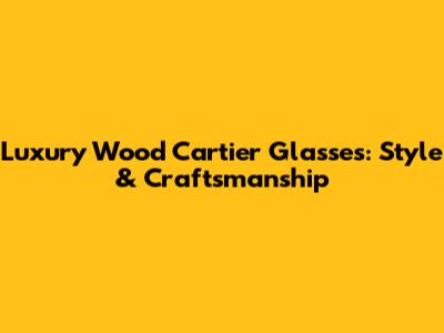 Luxury Wood Cartier Glasses: Style & Craftsmanship