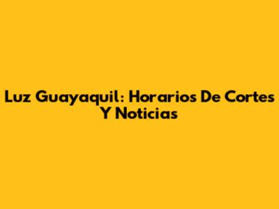 Luz Guayaquil: Horarios De Cortes Y Noticias