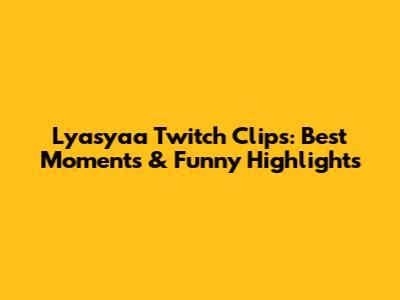Lyasyaa Twitch Clips: Best Moments & Funny Highlights