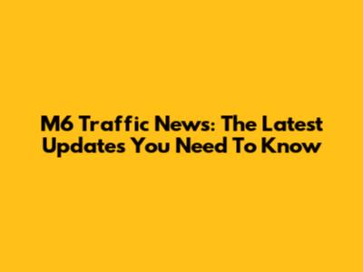 M6 Traffic News: The Latest Updates You Need To Know