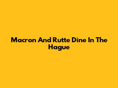 Macron And Rutte Dine In The Hague