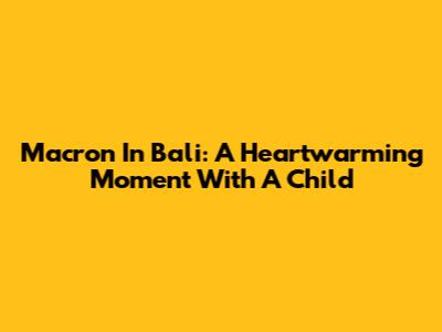 Macron In Bali: A Heartwarming Moment With A Child
