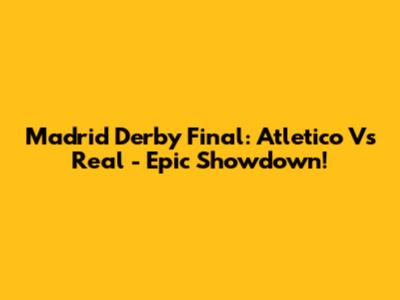 Madrid Derby Final: Atletico Vs Real - Epic Showdown!