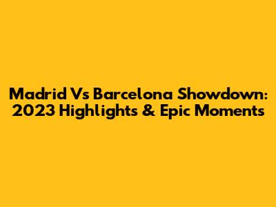 Madrid Vs Barcelona Showdown: 2023 Highlights & Epic Moments