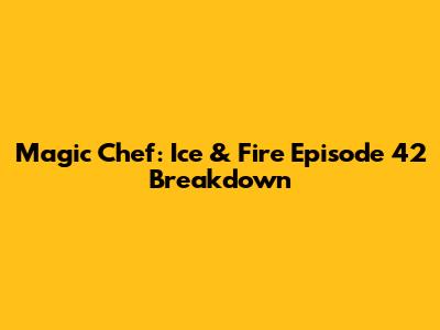 Magic Chef: Ice & Fire Episode 42 Breakdown