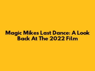 Magic Mike's Last Dance: A Look Back At The 2022 Film