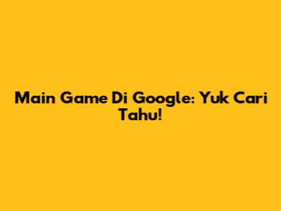 Main Game Di Google: Yuk Cari Tahu!