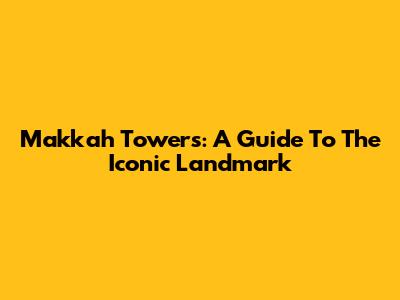 Makkah Towers: A Guide To The Iconic Landmark