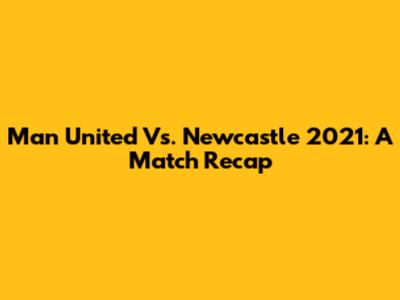 Man United Vs. Newcastle 2021: A Match Recap