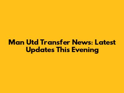 Man Utd Transfer News: Latest Updates This Evening