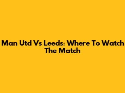 Man Utd Vs Leeds: Where To Watch The Match