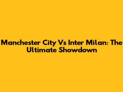 Manchester City Vs Inter Milan: The Ultimate Showdown