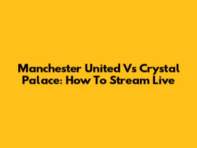 Manchester United Vs Crystal Palace: How To Stream Live