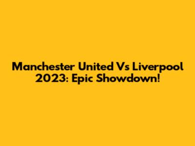 Manchester United Vs Liverpool 2023: Epic Showdown!