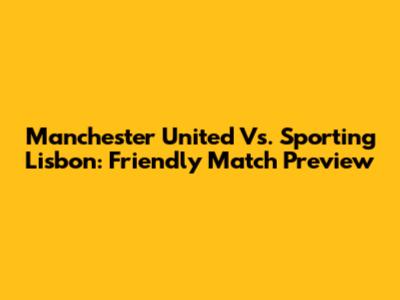 Manchester United Vs. Sporting Lisbon: Friendly Match Preview