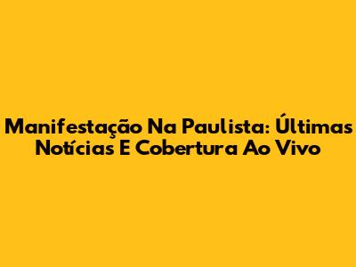 Manifestação Na Paulista: Últimas Notícias E Cobertura Ao Vivo