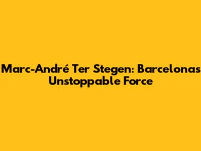 Marc-André Ter Stegen: Barcelona's Unstoppable Force