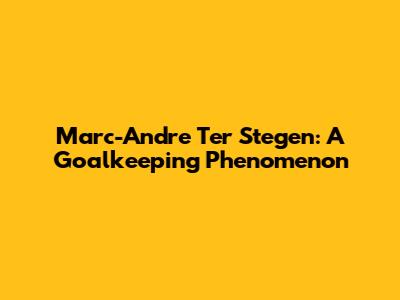 Marc-Andre Ter Stegen: A Goalkeeping Phenomenon