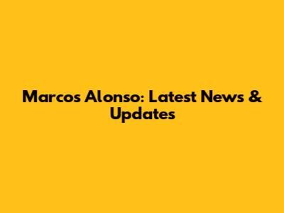 Marcos Alonso: Latest News & Updates