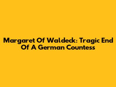 Margaret Of Waldeck: Tragic End Of A German Countess