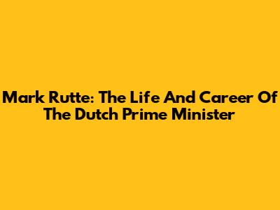 Mark Rutte: The Life And Career Of The Dutch Prime Minister
